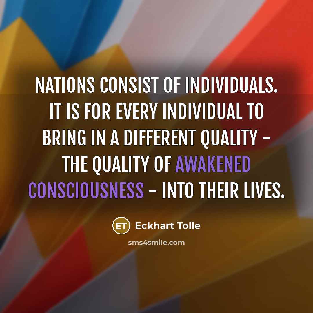 “Nations consist of individuals. It is for every individual to bring in a different quality - the quality of awakened consciousness - into their lives.” quote by Eckhart Tolle