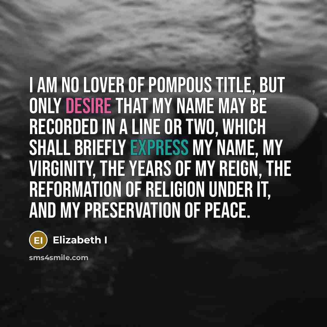 “I am no lover of pompous title, but only desire that my name may be recorded in a line or two, which shall briefly express my name, my virginity, the years of my reign, the reformation of religion under it, and my preservation of peace.” quote by Elizabeth I