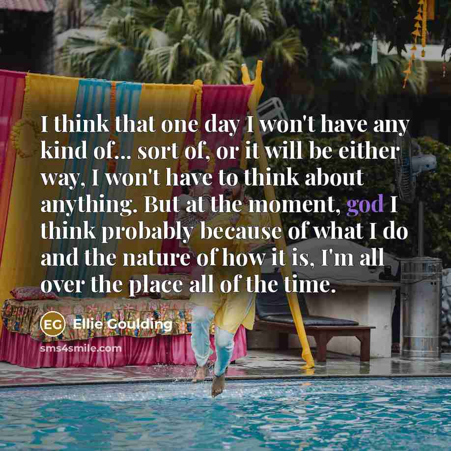 “I think that one day I won't have any kind of... sort of, or it will be either way, I won't have to think about anything. But at the moment, god I think probably because of what I do and the nature of how it is, I'm all over the place all of the time.” quote by Ellie Goulding