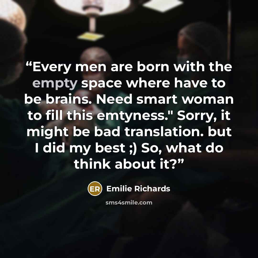 “Every men are born with the empty space where have to be brains. Need smart woman to fill this emtyness." Sorry, it might be bad translation. but I did my best ;) So, what do think about it?” quote by EMILIE RICHARDS