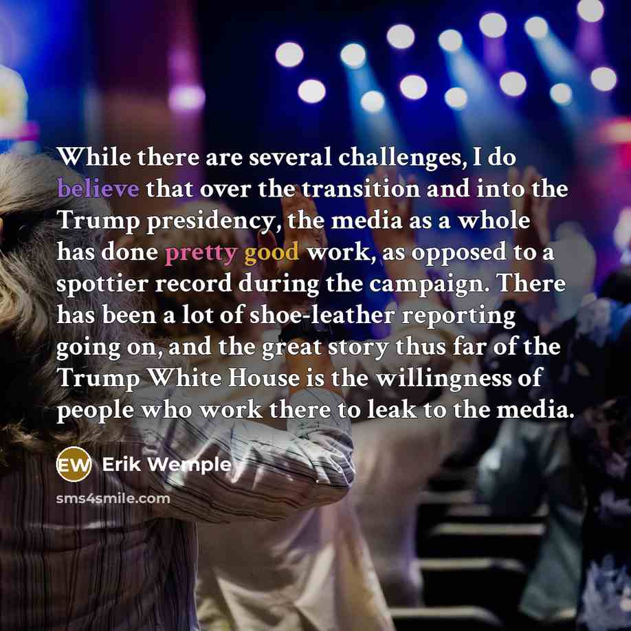 “While there are several challenges, I do believe that over the transition and into the Trump presidency, the media as a whole has done pretty good work, as opposed to a spottier record during the campaign. There has been a lot of shoe-leather reporting going on, and the great story thus far of the…” quote by Erik Wemple