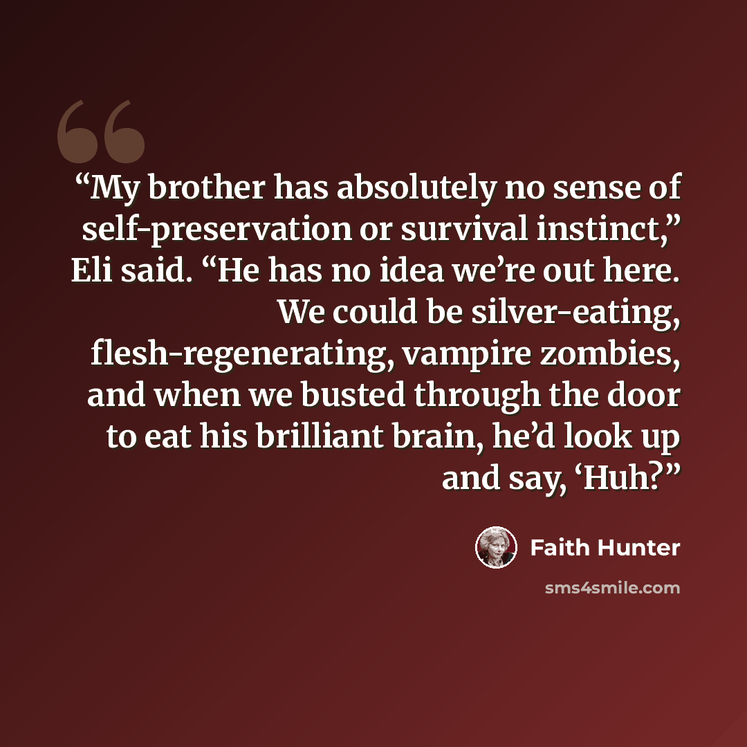 “My brother has absolutely no sense of self-preservation or survival instinct,” Eli said. “He has no idea we’re out here. We could be silver-eating, flesh-regenerating, vampire zombies, and when we busted through the door to eat his brilliant brain, he’d look up and say, ‘Huh?” quote by Faith Hunter