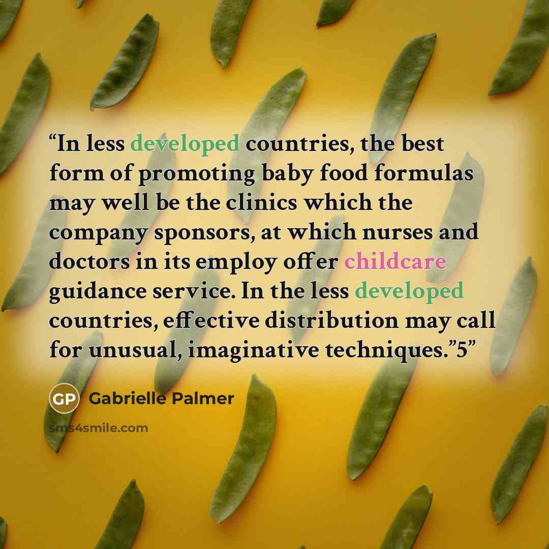 “In less developed countries, the best form of promoting baby food formulas may well be the clinics which the company sponsors, at which nurses and doctors in its employ offer childcare guidance service. In the less developed countries, effective distribution may call for unusual, imaginative…” quote by Gabrielle Palmer