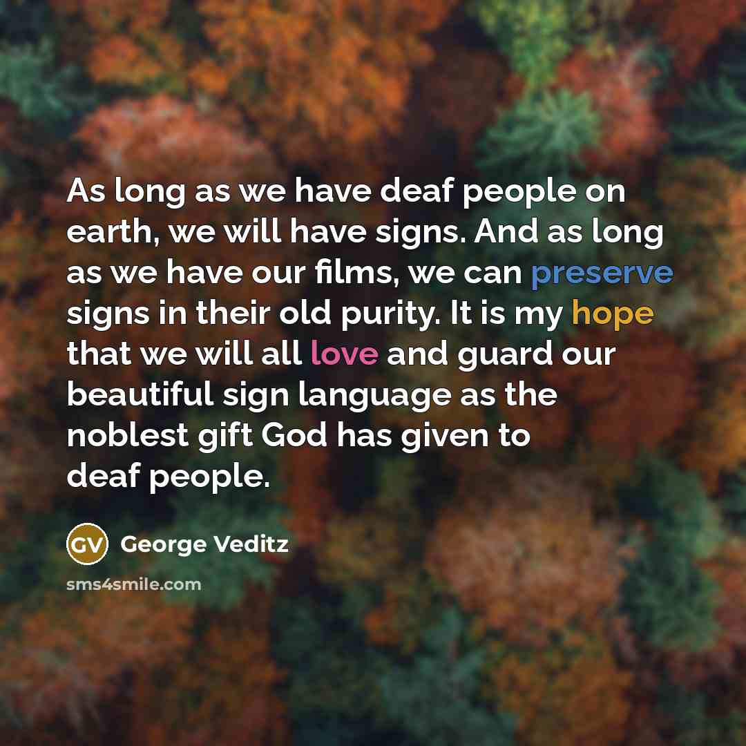 “As long as we have deaf people on earth, we will have signs. And as long as we have our films, we can preserve signs in their old purity. It is my hope that we will all love and guard our beautiful sign language as the noblest gift God has given to deaf people.” quote by George Veditz