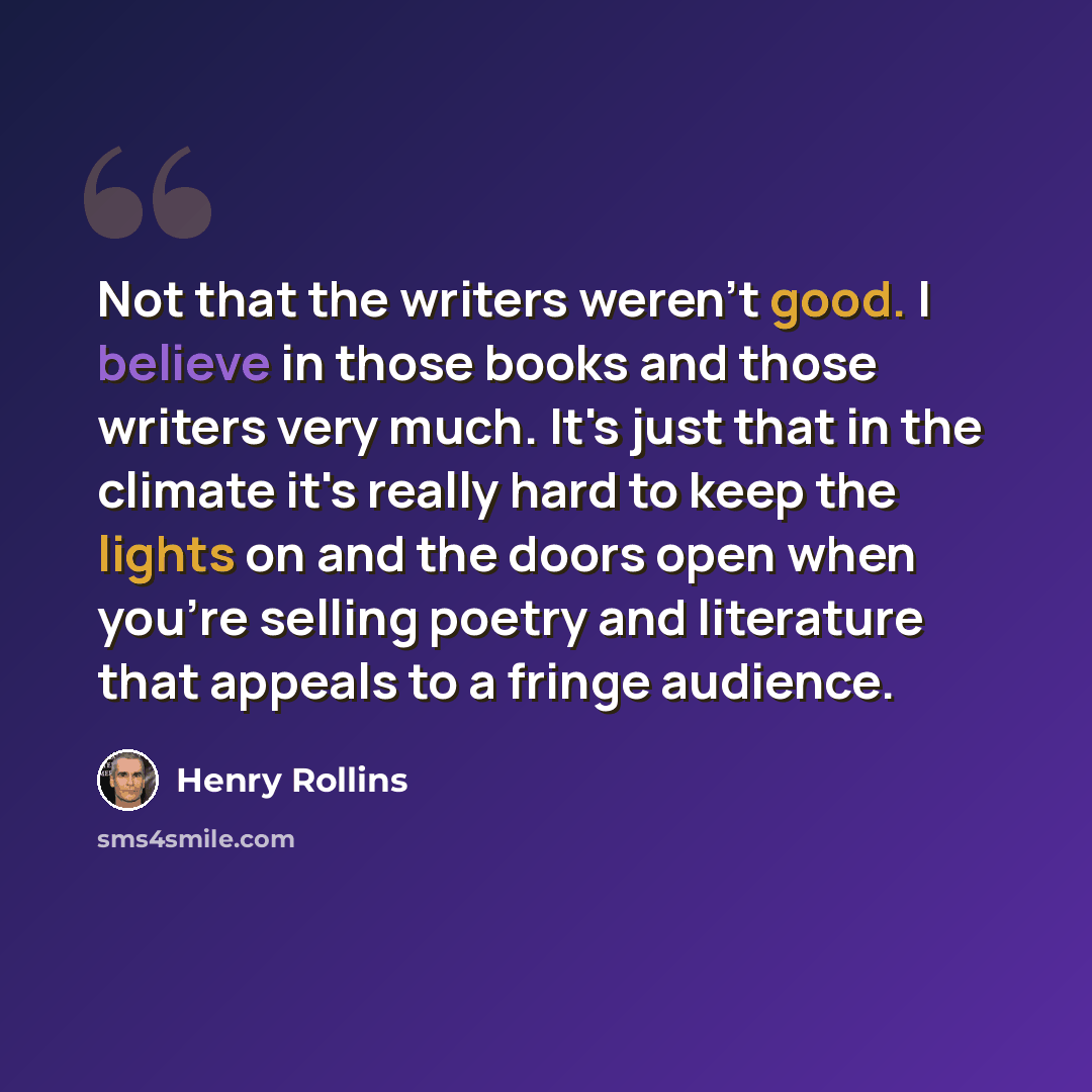 “Not that the writers weren't good. I believe in those books and those writers very much. It's just that in the climate it's really hard to keep the lights on and the doors open when you're selling poetry and literature that appeals to a fringe audience.” quote by Henry Rollins