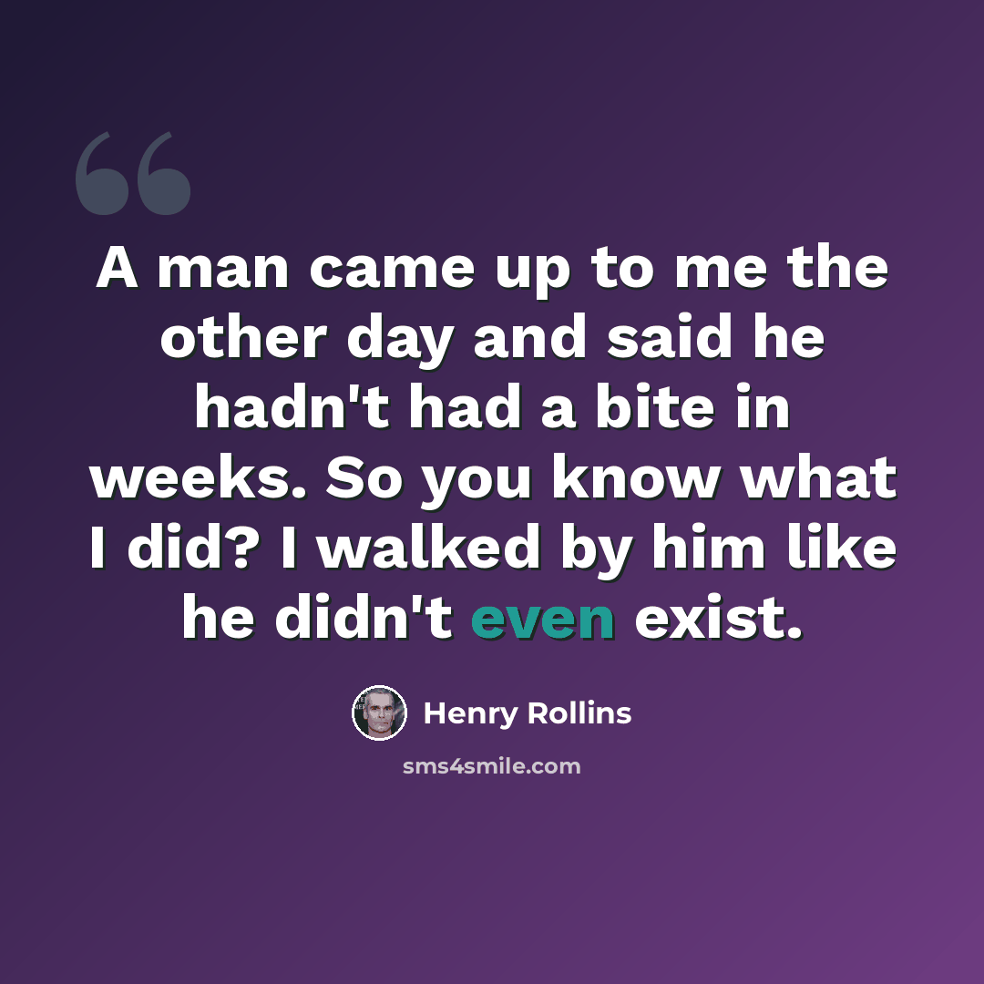 “A man came up to me the other day and said he hadn't had a bite in weeks. So you know what I did? I walked by him like he didn't even exist.” quote by Henry Rollins