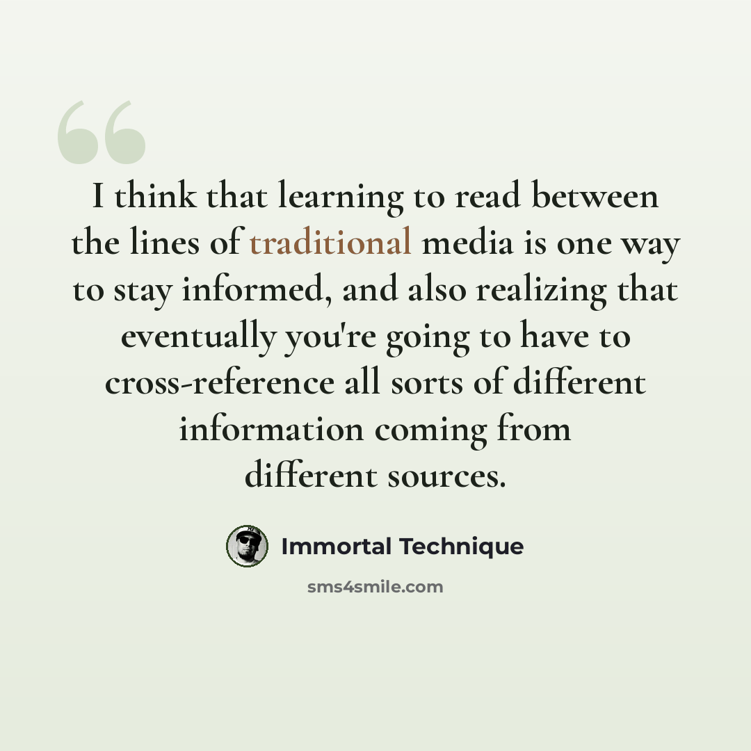“I think that learning to read between the lines of traditional media is one way to stay informed, and also realizing that eventually you're going to have to cross-reference all sorts of different information coming from different sources.” quote by Immortal Technique