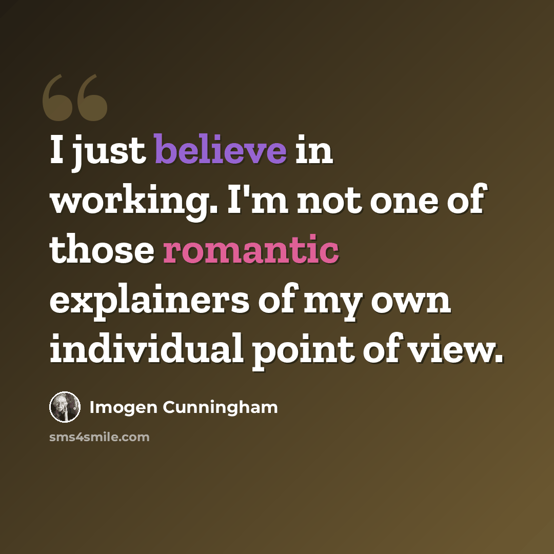 “I just believe in working. I'm not one of those romantic explainers of my own individual point of view.” quote by Imogen Cunningham