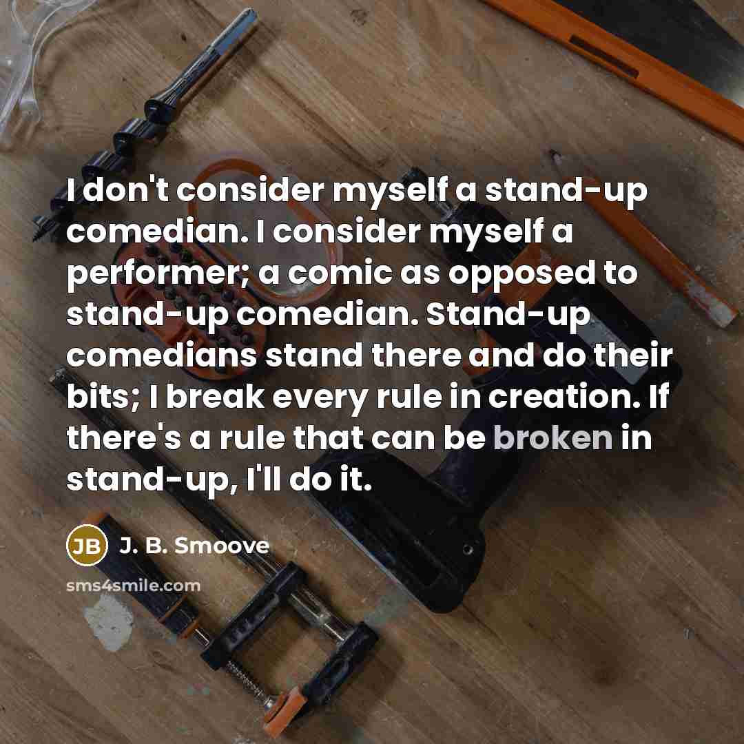 “I don't consider myself a stand-up comedian. I consider myself a performer; a comic as opposed to stand-up comedian. Stand-up comedians stand there and do their bits; I break every rule in creation. If there's a rule that can be broken in stand-up, I'll do it.” quote by J. B. Smoove