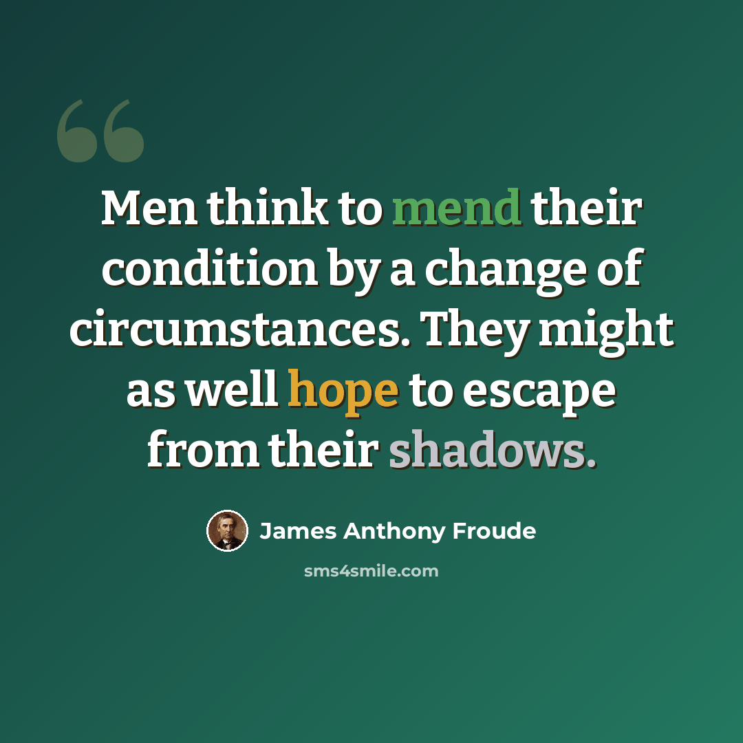 “Men think to mend their condition by a change of circumstances. They might as well hope to escape from their shadows.” quote by James Anthony Froude