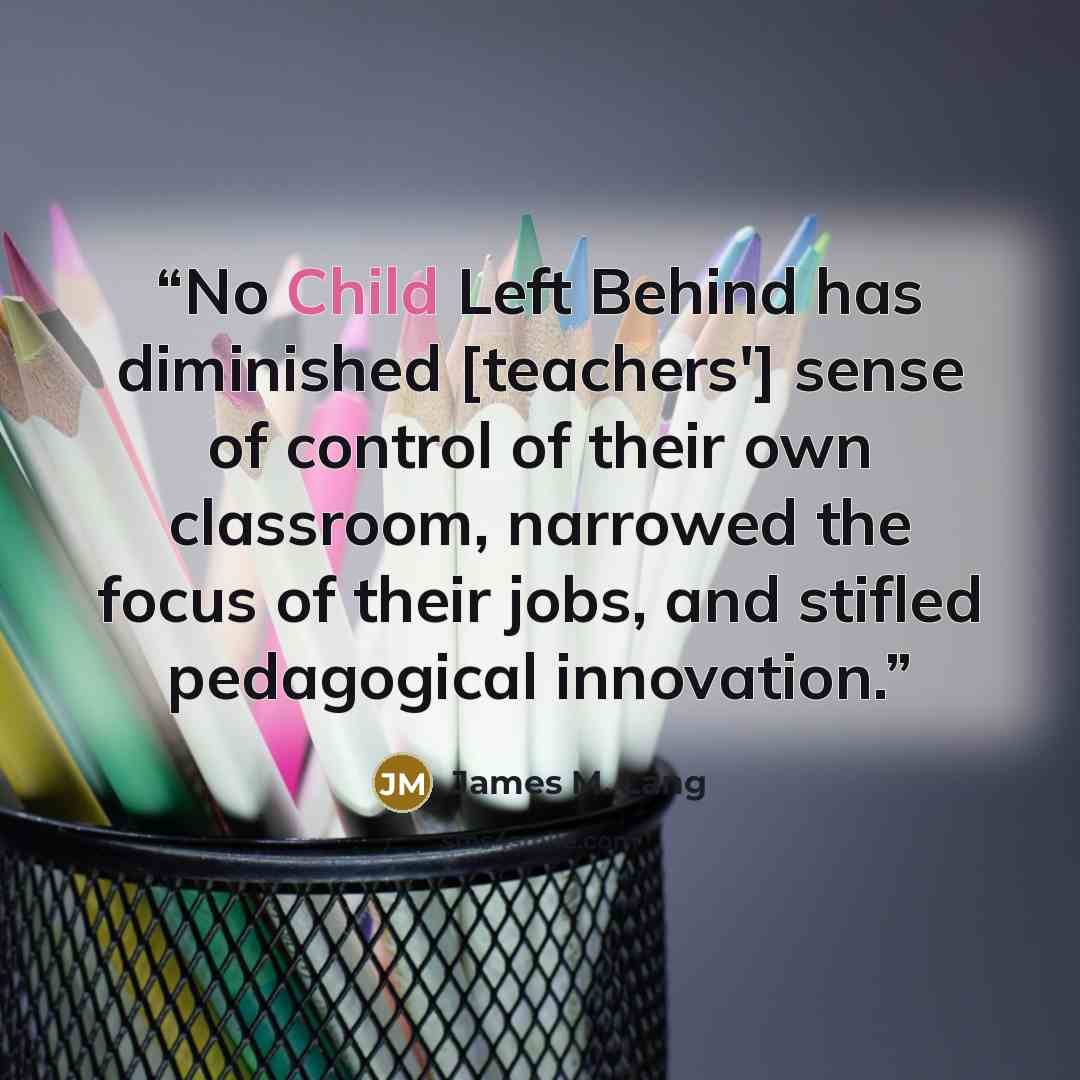 “No Child Left Behind has diminished [teachers'] sense of control of their own classroom, narrowed the focus of their jobs, and stifled pedagogical innovation.” quote by James M. Lang