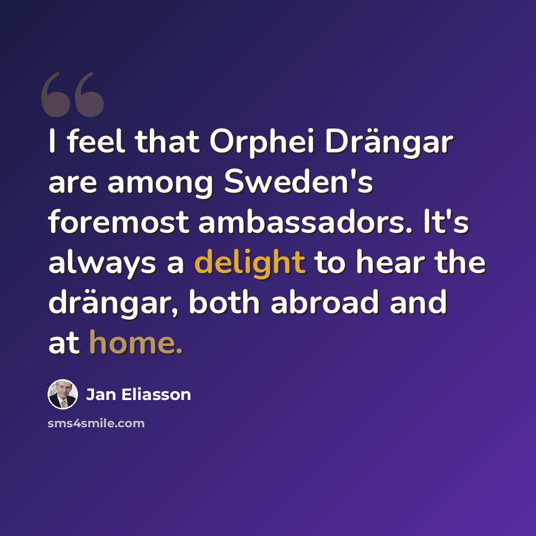 “I feel that Orphei Drängar are among Sweden's foremost ambassadors. It's always a delight to hear the drängar, both abroad and at home.” quote by Jan Eliasson