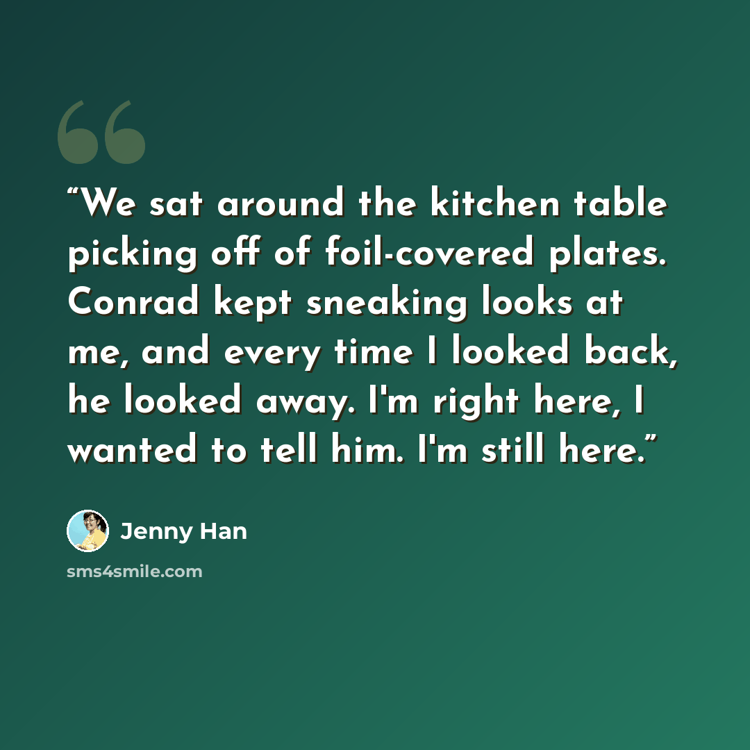 “We sat around the kitchen table picking off of foil-covered plates. Conrad kept sneaking looks at me, and every time I looked back, he looked away. I'm right here, I wanted to tell him. I'm still here.” quote by Jenny Han