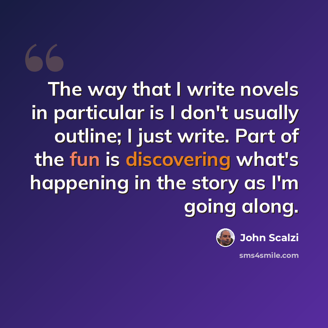 “The way that I write novels in particular is I don't usually outline; I just write. Part of the fun is discovering what's happening in the story as I'm going along.” quote by John Scalzi
