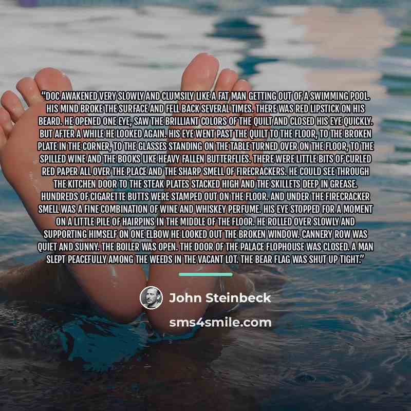 “Doc awakened very slowly and clumsily like a fat man getting out of a swimming pool. His mind broke the surface and fell back several times. There was red lipstick on his beard. He opened one eye, saw the brilliant colors of the quilt and closed his eye quickly. But after a while he looked again…” quote by John Steinbeck