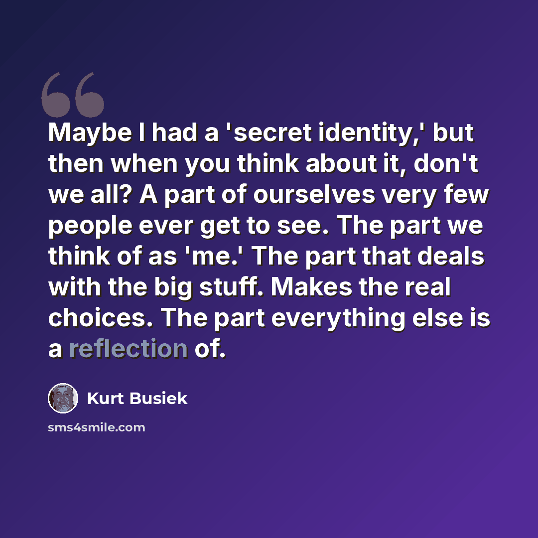 “Maybe I had a 'secret identity,' but then when you think about it, don't we all? A part of ourselves very few people ever get to see. The part we think of as 'me.' The part that deals with the big stuff. Makes the real choices. The part everything else is a reflection of.” quote by Kurt Busiek