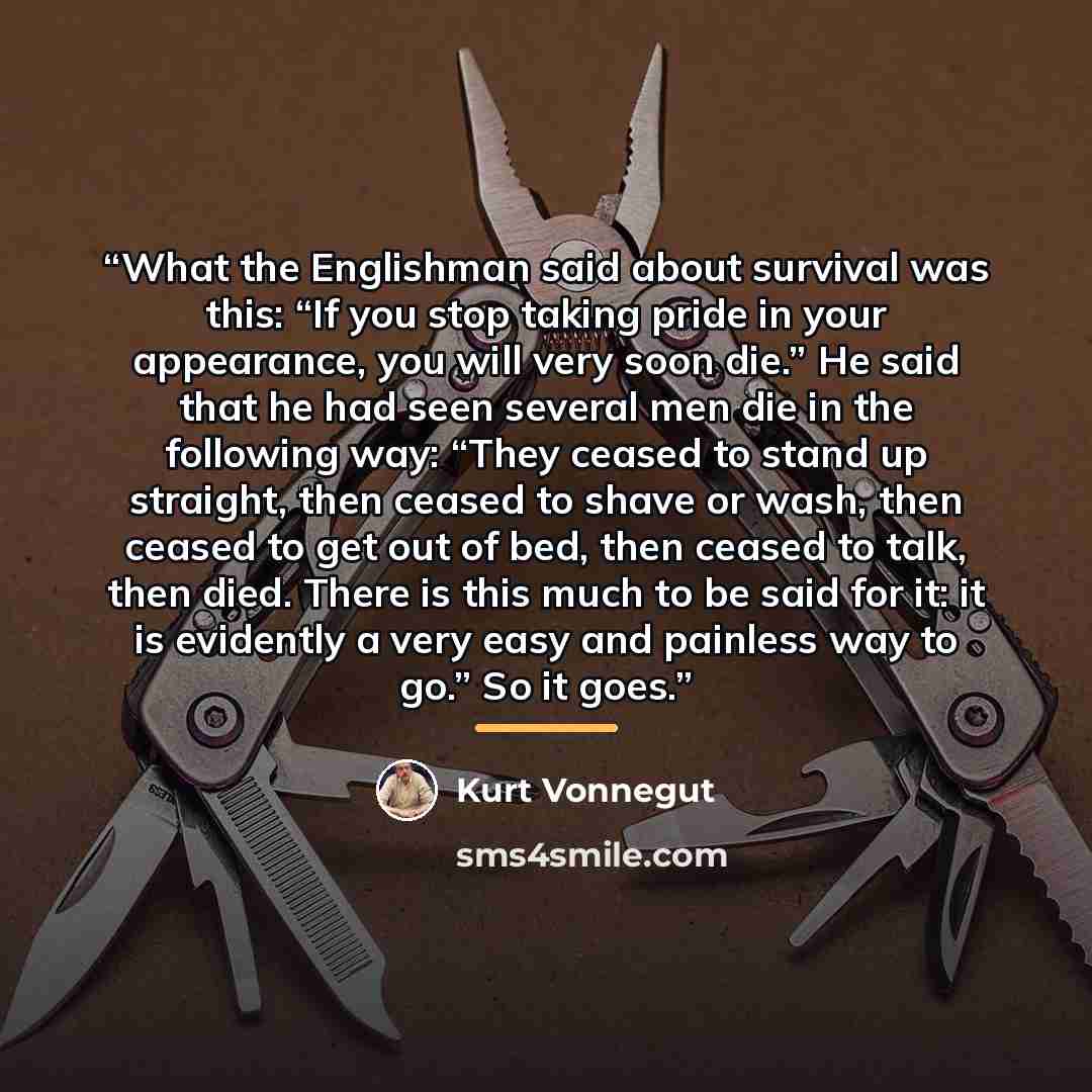 “What the Englishman said about survival was this: “If you stop taking pride in your appearance, you will very soon die.” He said that he had seen several men die in the following way: “They ceased to stand up straight, then ceased to shave or wash, then ceased to get out of bed, then ceased to…” quote by Kurt Vonnegut