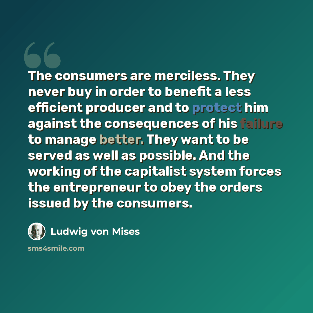“The consumers are merciless. They never buy in order to benefit a less efficient producer and to protect him against the consequences of his failure to manage better. They want to be served as well as possible. And the working of the capitalist system forces the entrepreneur to obey the orders…” quote by Ludwig von Mises