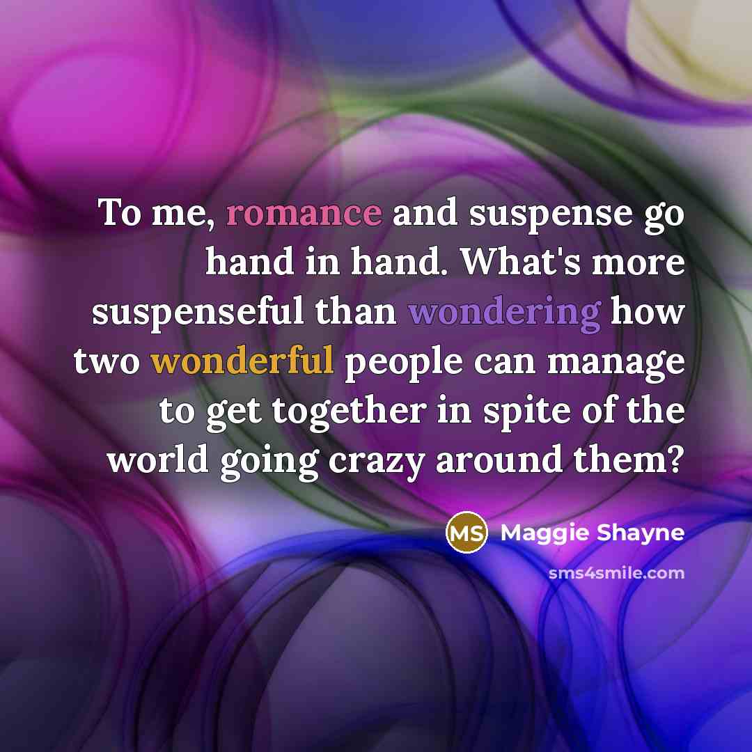 “To me, romance and suspense go hand in hand. What's more suspenseful than wondering how two wonderful people can manage to get together in spite of the world going crazy around them?” quote by Maggie Shayne