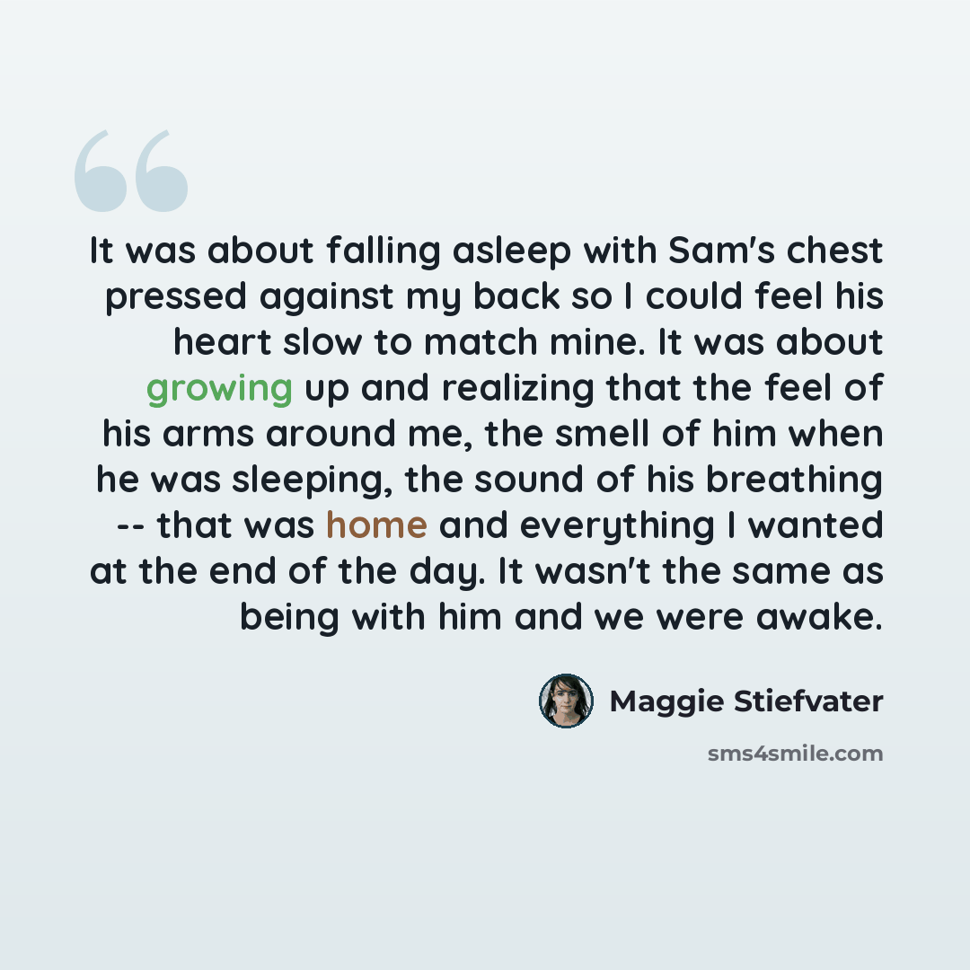 “It was about falling asleep with Sam's chest pressed against my back so I could feel his heart slow to match mine. It was about growing up and realizing that the feel of his arms around me, the smell of him when he was sleeping, the sound of his breathing -- that was home and everything I wanted…” quote by Maggie Stiefvater