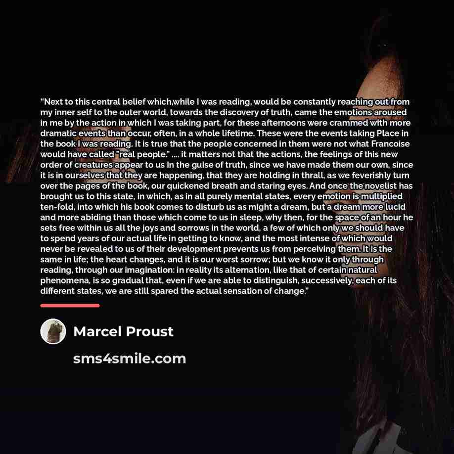 “Next to this central belief which,while I was reading, would be constantly reaching out from my inner self to the outer world, towards the discovery of truth, came the emotions aroused in me by the action in which I was taking part, for these afternoons were crammed with more dramatic events than…” quote by Marcel Proust