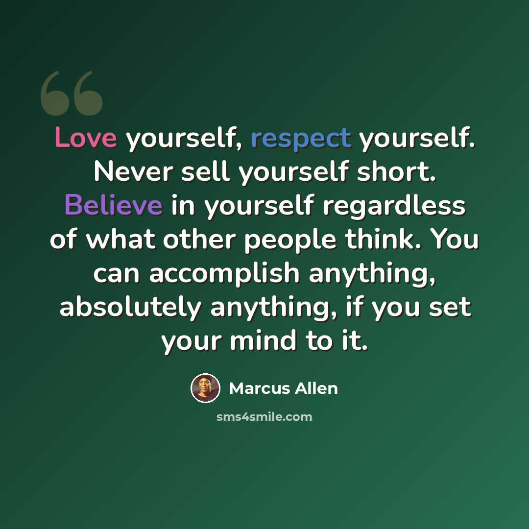 “Love yourself, respect yourself. Never sell yourself short. Believe in yourself regardless of what other people think. You can accomplish anything, absolutely anything, if you set your mind to it.” quote by Marcus Allen