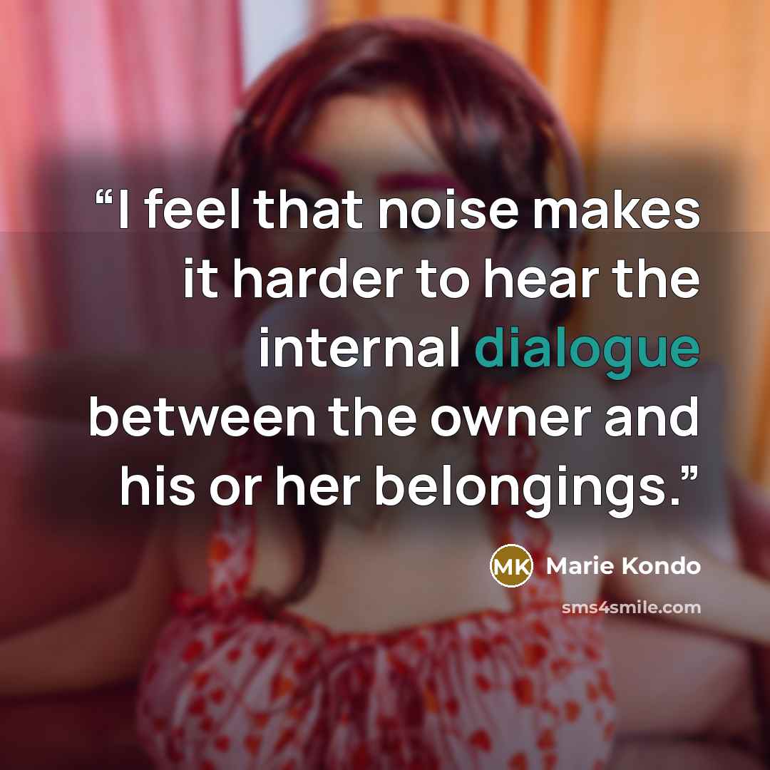 “I feel that noise makes it harder to hear the internal dialogue between the owner and his or her belongings.” quote by Marie Kondō