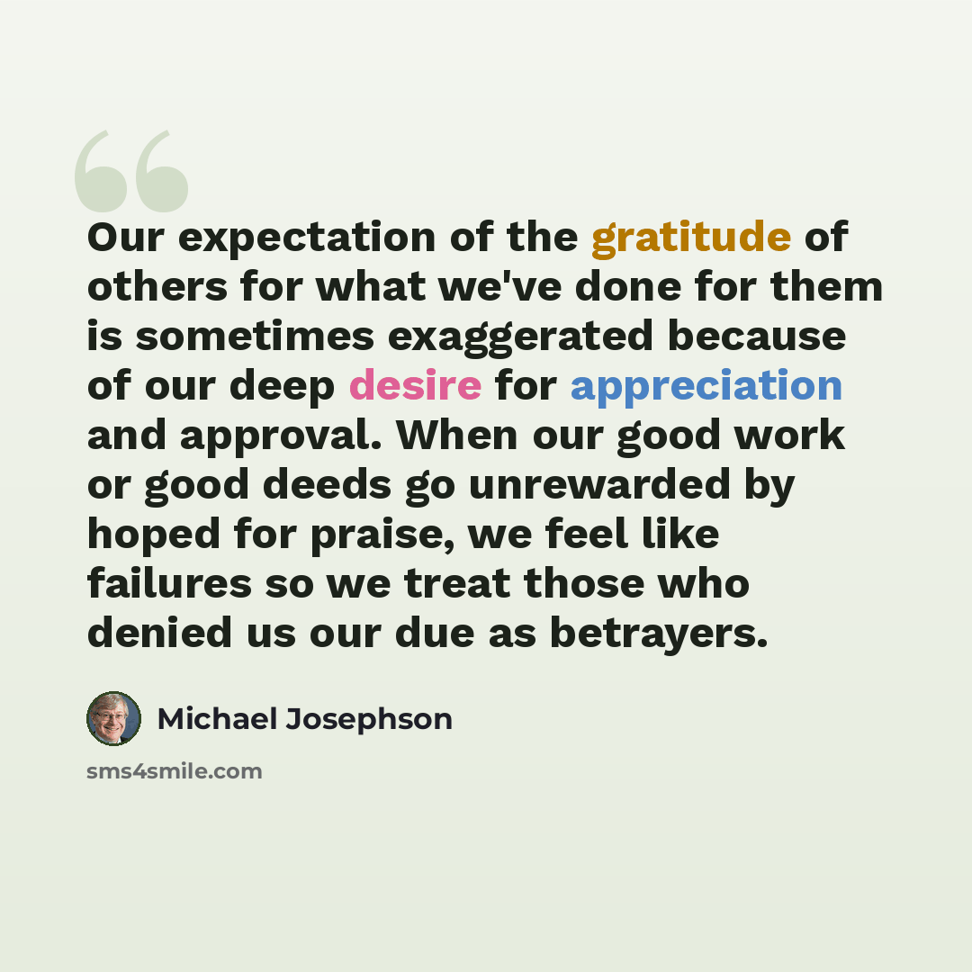 “Our expectation of the gratitude of others for what we've done for them is sometimes exaggerated because of our deep desire for appreciation and approval. When our good work or good deeds go unrewarded by hoped for praise, we feel like failures so we treat those who denied us our due as betrayers.” quote by Michael Josephson
