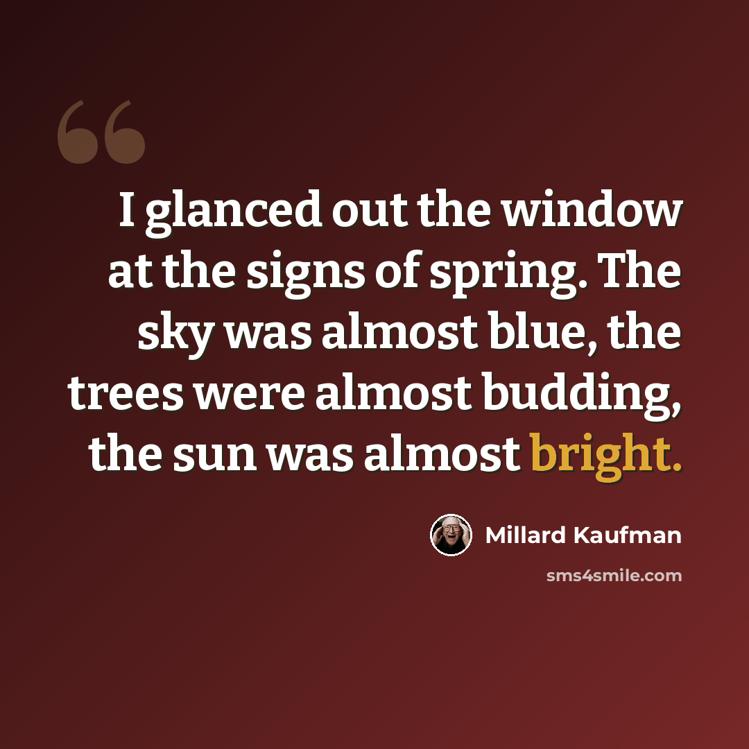 “I glanced out the window at the signs of spring. The sky was almost blue, the trees were almost budding, the sun was almost bright.” quote by Millard Kaufman