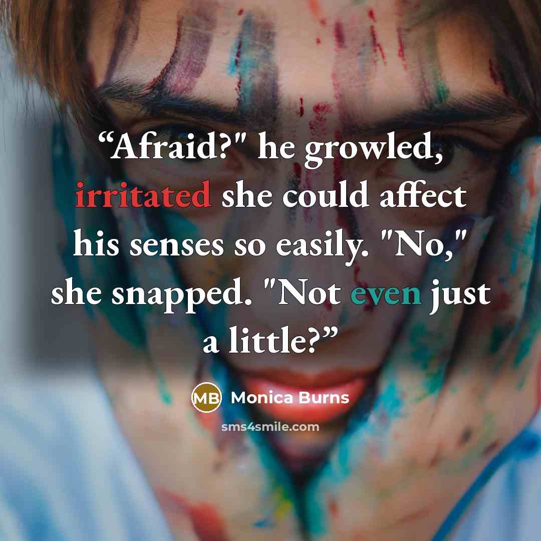 “Afraid?" he growled, irritated she could affect his senses so easily. "No," she snapped. "Not even just a little?” quote by Monica Burns