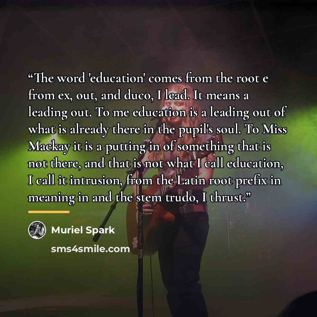 “The word 'education' comes from the root e from ex, out, and duco, I lead. It means a leading out. To me education is a leading out of what is already there in the pupil's soul. To Miss Mackay it is a putting in of something that is not there, and that is not what I call education, I call it…” quote by Muriel Spark