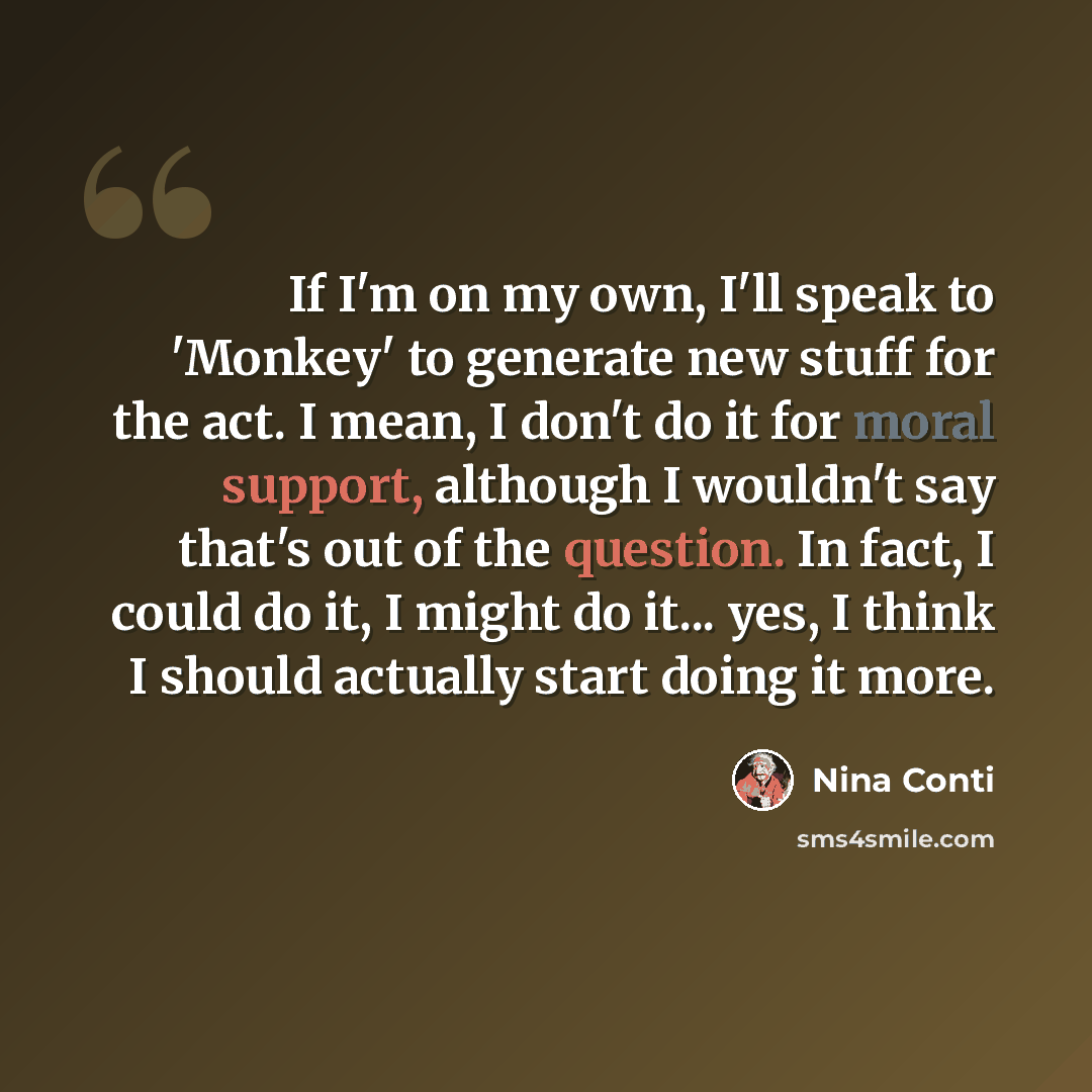 “If I'm on my own, I'll speak to 'Monkey' to generate new stuff for the act. I mean, I don't do it for moral support, although I wouldn't say that's out of the question. In fact, I could do it, I might do it... yes, I think I should actually start doing it more.” quote by Nina Conti
