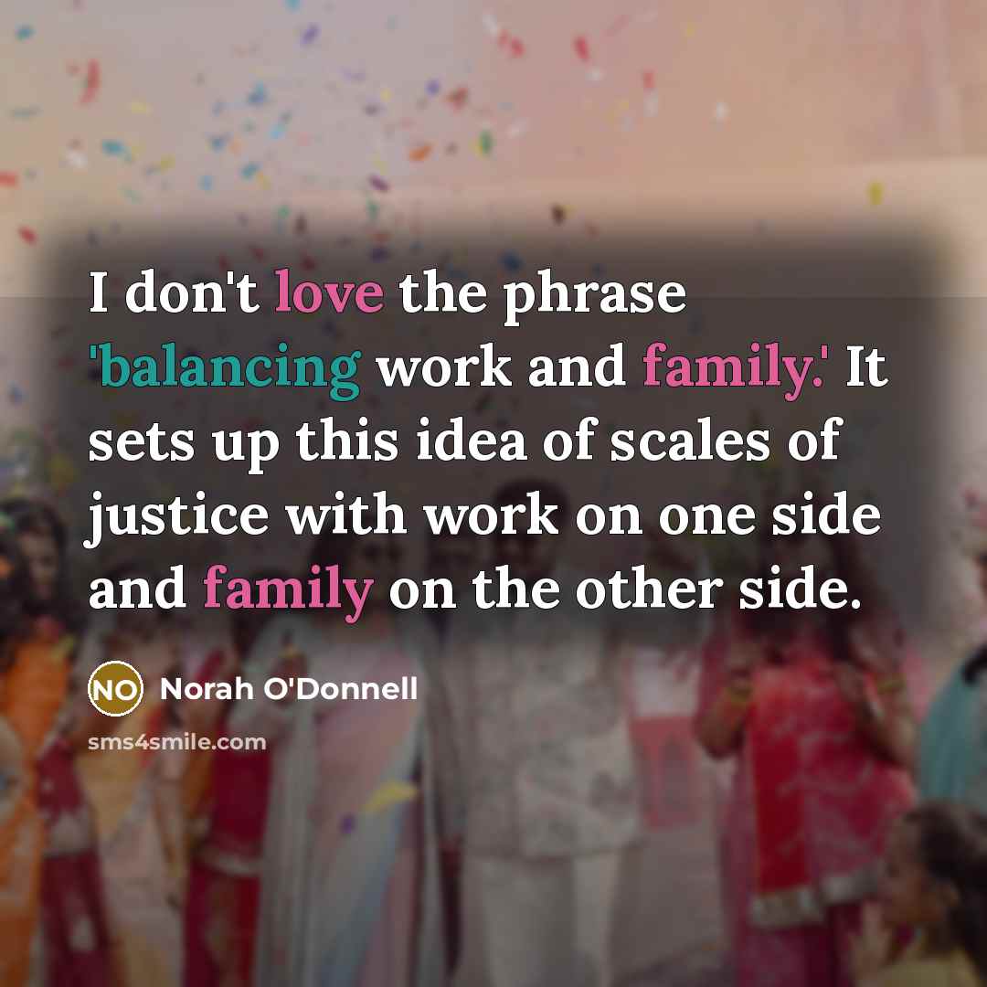 “I don't love the phrase 'balancing work and family.' It sets up this idea of scales of justice with work on one side and family on the other side.” quote by Norah O'Donnell