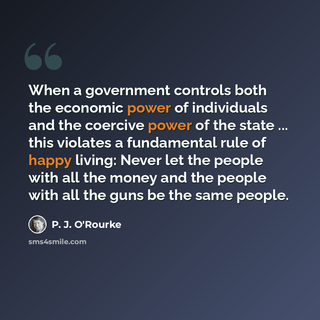 “When a government controls both the economic power of individuals and the coercive power of the state ... this violates a fundamental rule of happy living: Never let the people with all the money and the people with all the guns be the same people.” quote by P. J. O'Rourke