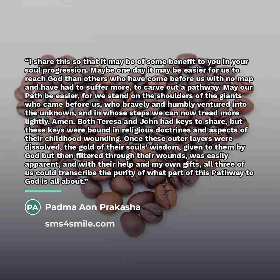 “I share this so that it may be of some benefit to you in your soul progression. Maybe one day it may be easier for us to reach God than others who have come before us with no map and have had to suffer more, to carve out a pathway. May our Path be easier, for we stand on the shoulders of the…” quote by Padma Aon Prakasha