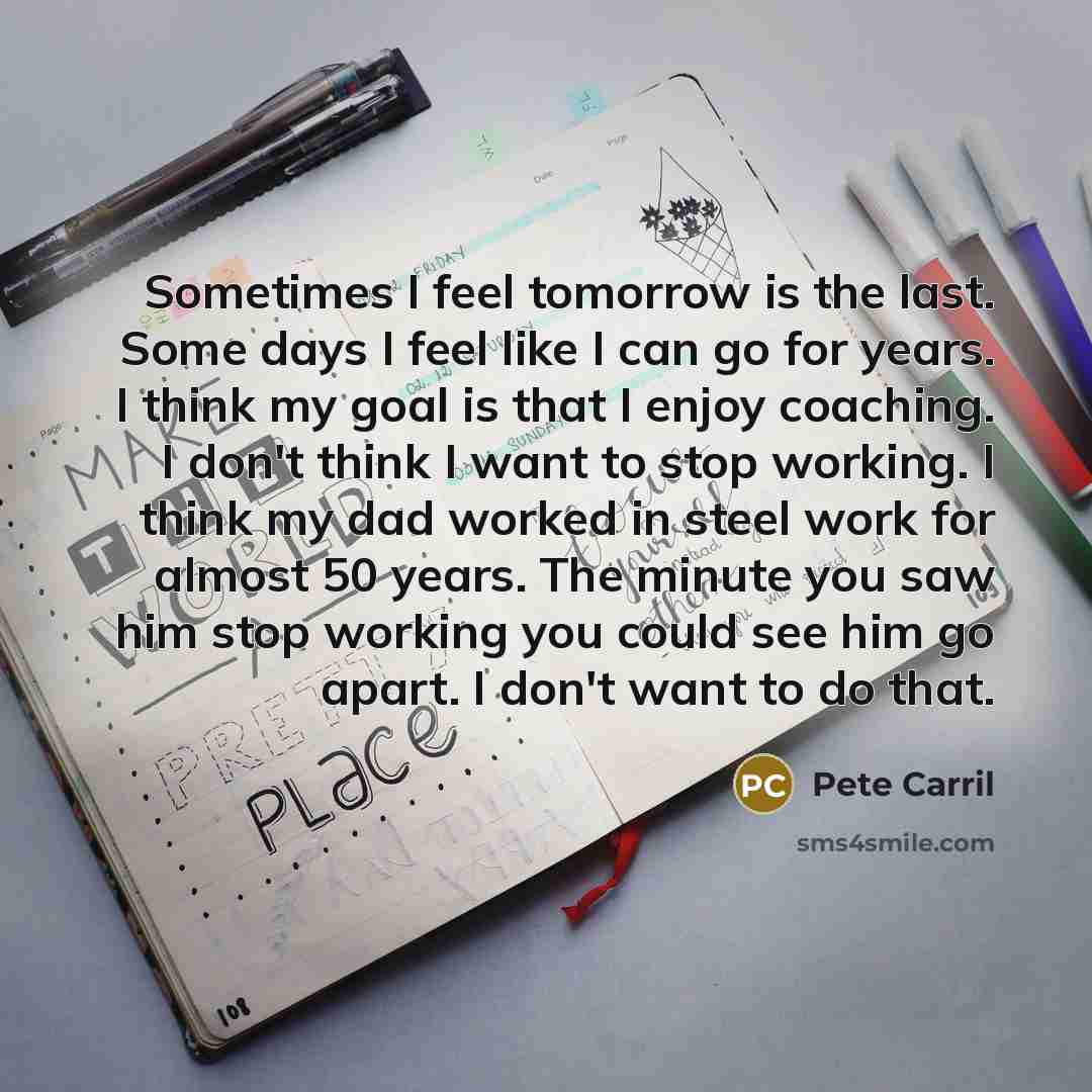 “Sometimes I feel tomorrow is the last. Some days I feel like I can go for years. I think my goal is that I enjoy coaching. I don't think I want to stop working. I think my dad worked in steel work for almost 50 years. The minute you saw him stop working you could see him go apart. I don't want to…” quote by Pete Carril