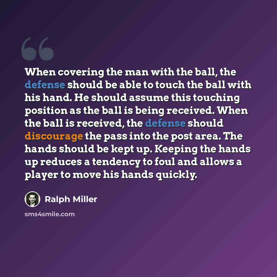 “When covering the man with the ball, the defense should be able to touch the ball with his hand. He should assume this touching position as the ball is being received. When the ball is received, the defense should discourage the pass into the post area. The hands should be kept up. Keeping the…” quote by Ralph Miller