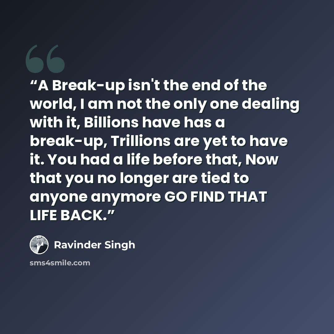 “A Break-up isn't the end of the world, I am not the only one dealing with it, Billions have has a break-up, Trillions are yet to have it. You had a life before that, Now that you no longer are tied to anyone anymore GO FIND THAT LIFE BACK.” quote by Ravinder Singh