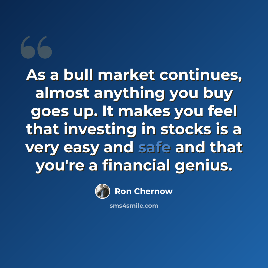“As a bull market continues, almost anything you buy goes up. It makes you feel that investing in stocks is a very easy and safe and that you're a financial genius.” quote by Ron Chernow