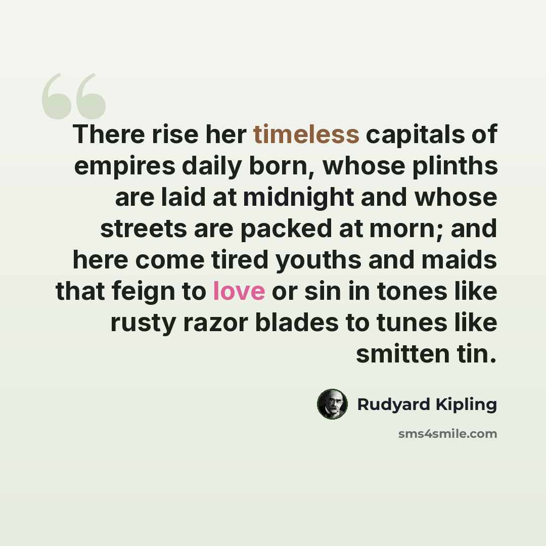 “There rise her timeless capitals of empires daily born, whose plinths are laid at midnight and whose streets are packed at morn; and here come tired youths and maids that feign to love or sin in tones like rusty razor blades to tunes like smitten tin.” quote by Rudyard Kipling