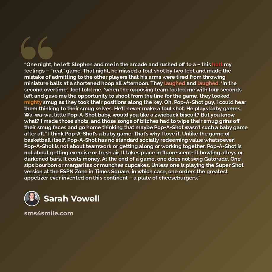 “One night, he left Stephen and me in the arcade and rushed off to a – this hurt my feelings – “real” game. That night, he missed a foul shot by two feet and made the mistake of admitting to the other players that his arms were tired from throwing miniature balls at a shortened hoop all afternoon…” quote by Sarah Vowell