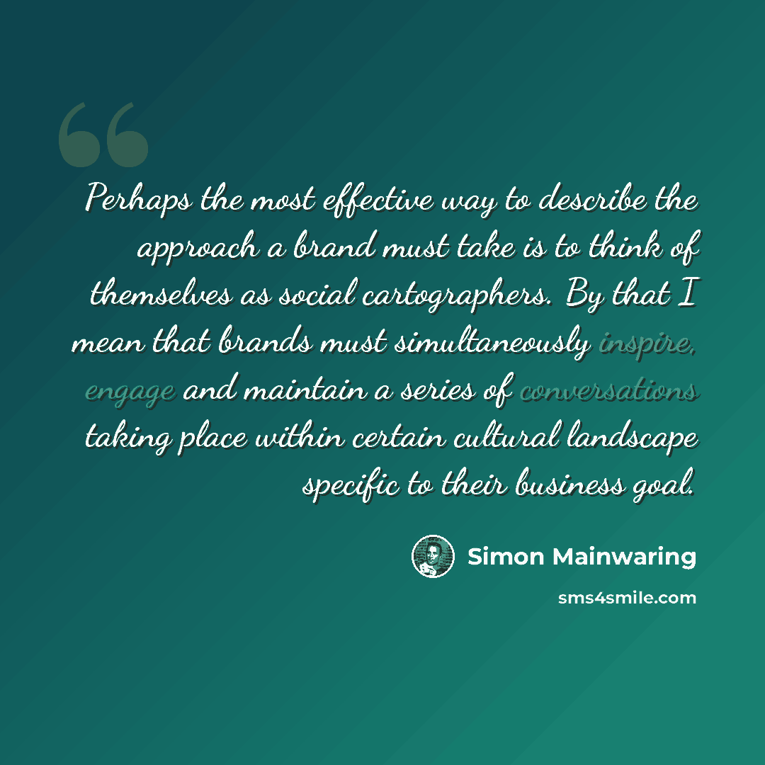 “Perhaps the most effective way to describe the approach a brand must take is to think of themselves as social cartographers. By that I mean that brands must simultaneously inspire, engage and maintain a series of conversations taking place within certain cultural landscape specific to their…” quote by Simon Mainwaring