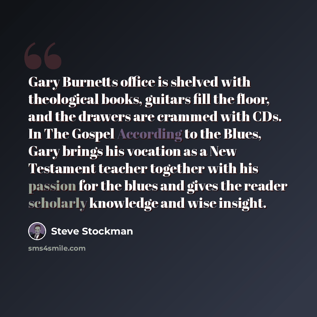 “Gary Burnetts office is shelved with theological books, guitars fill the floor, and the drawers are crammed with CDs. In The Gospel According to the Blues, Gary brings his vocation as a New Testament teacher together with his passion for the blues and gives the reader scholarly knowledge and wise…” quote by Steve Stockman