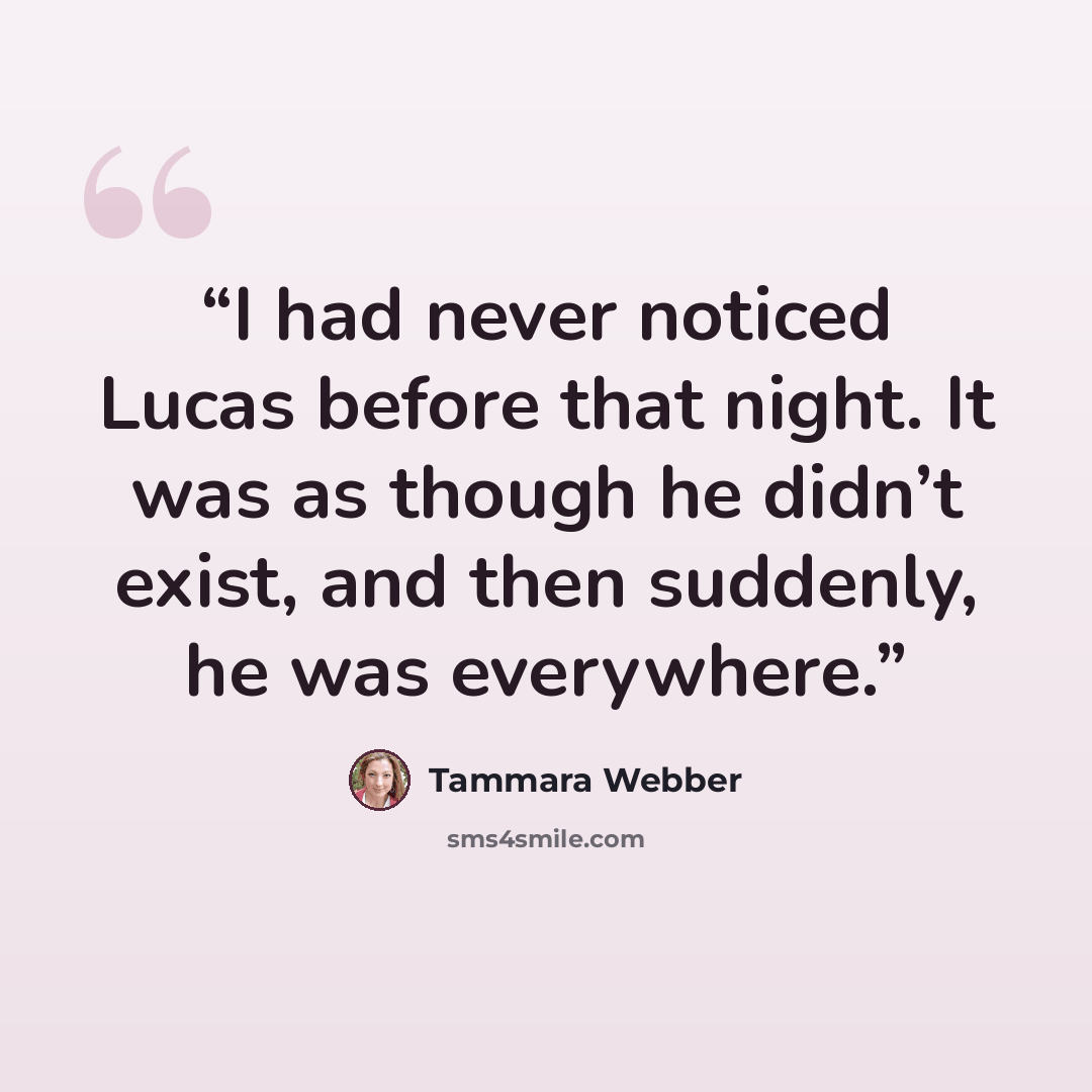 “I had never noticed Lucas before that night. It was as though he didn’t exist, and then suddenly, he was everywhere.” quote by Tammara Webber