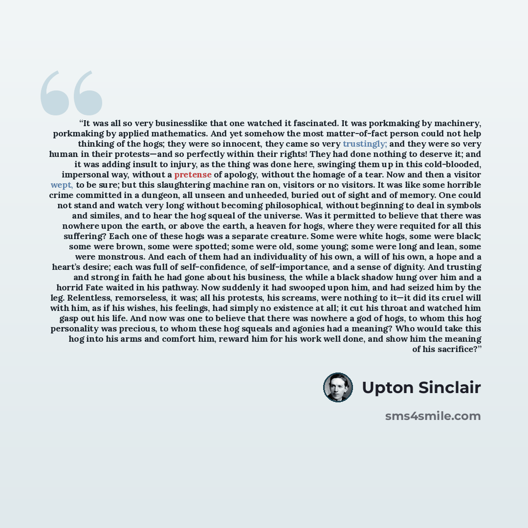 “It was all so very businesslike that one watched it fascinated. It was porkmaking by machinery, porkmaking by applied mathematics. And yet somehow the most matter-of-fact person could not help thinking of the hogs; they were so innocent, they came so very trustingly; and they were so very human in…” quote by Upton Sinclair