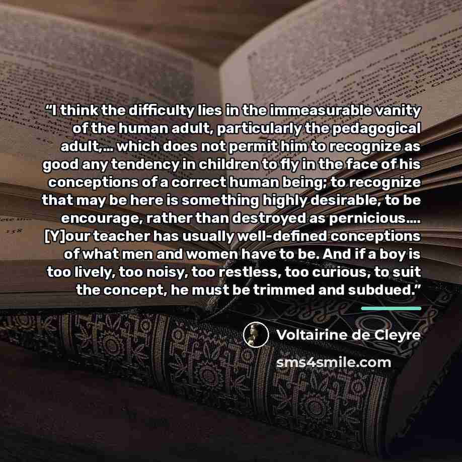 “I think the difficulty lies in the immeasurable vanity of the human adult, particularly the pedagogical adult,… which does not permit him to recognize as good any tendency in children to fly in the face of his conceptions of a correct human being; to recognize that may be here is something highly…” quote by Voltairine de Cleyre