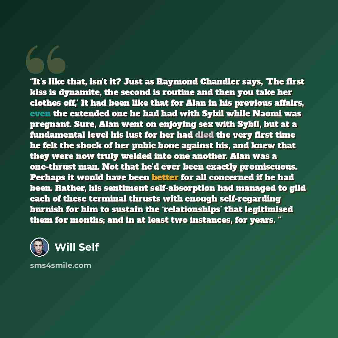 “It’s like that, isn’t it? Just as Raymond Chandler says, ‘The first kiss is dynamite, the second is routine and then you take her clothes off,’ It had been like that for Alan in his previous affairs, even the extended one he had had with Sybil while Naomi was pregnant. Sure, Alan went on enjoying…” quote by Will Self