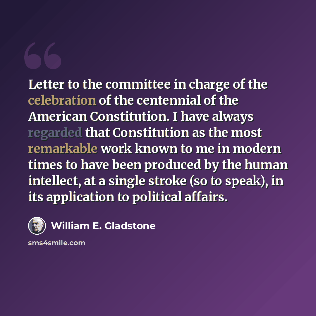 “Letter to the committee in charge of the celebration of the centennial of the American Constitution. I have always regarded that Constitution as the most remarkable work known to me in modern times to have been produced by the human intellect, at a single stroke (so to speak), in its application…” quote by William E. Gladstone