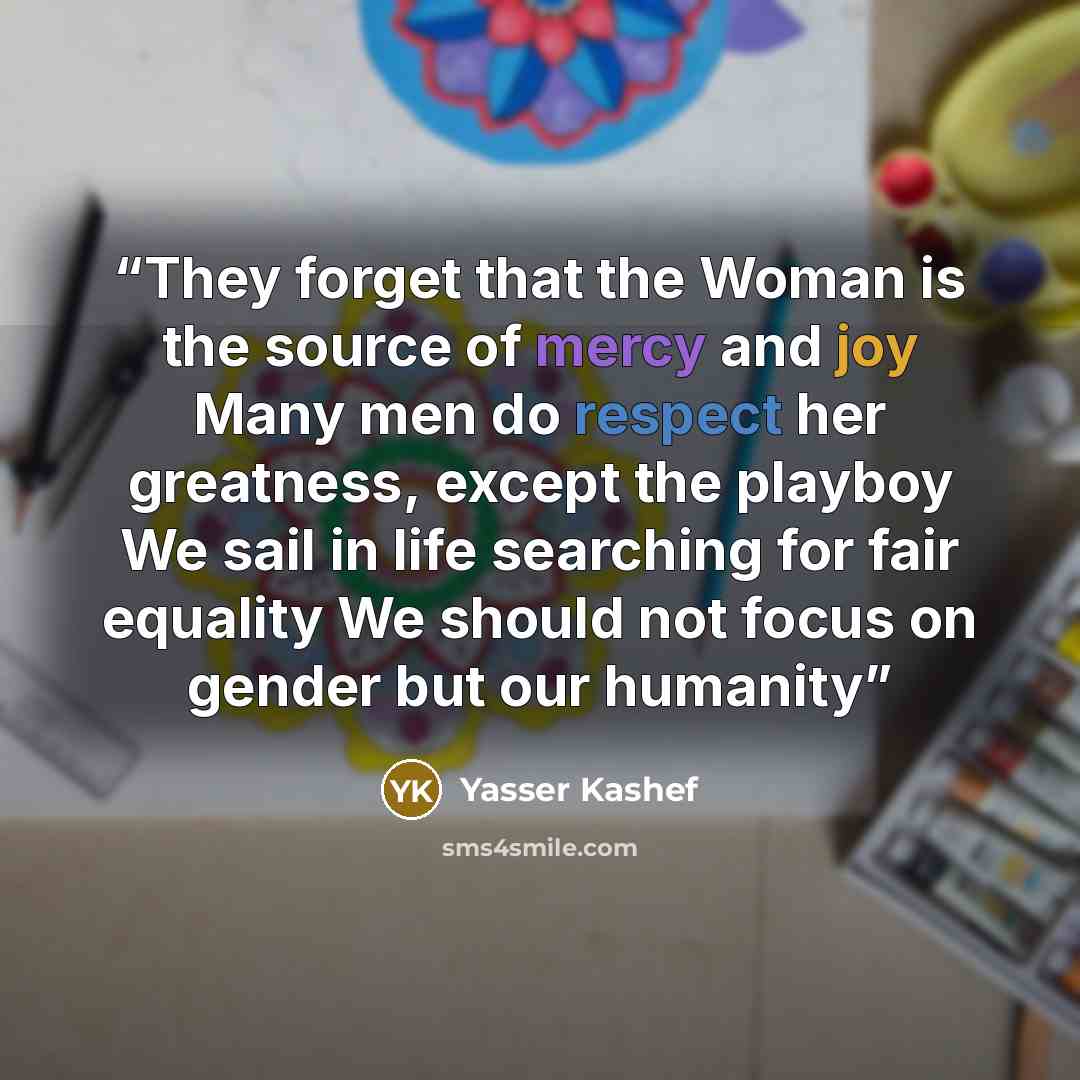 “They forget that the Woman is the source of mercy and joy Many men do respect her greatness, except the playboy We sail in life searching for fair equality We should not focus on gender but our humanity” quote by Yasser Kashef