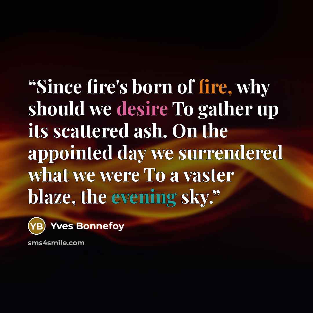 “Since fire's born of fire, why should we desire To gather up its scattered ash. On the appointed day we surrendered what we were To a vaster blaze, the evening sky.” quote by Yves Bonnefoy